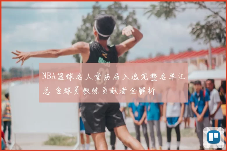 NBA篮球名人堂历届入选完整名单汇总 含球员教练贡献者全解析